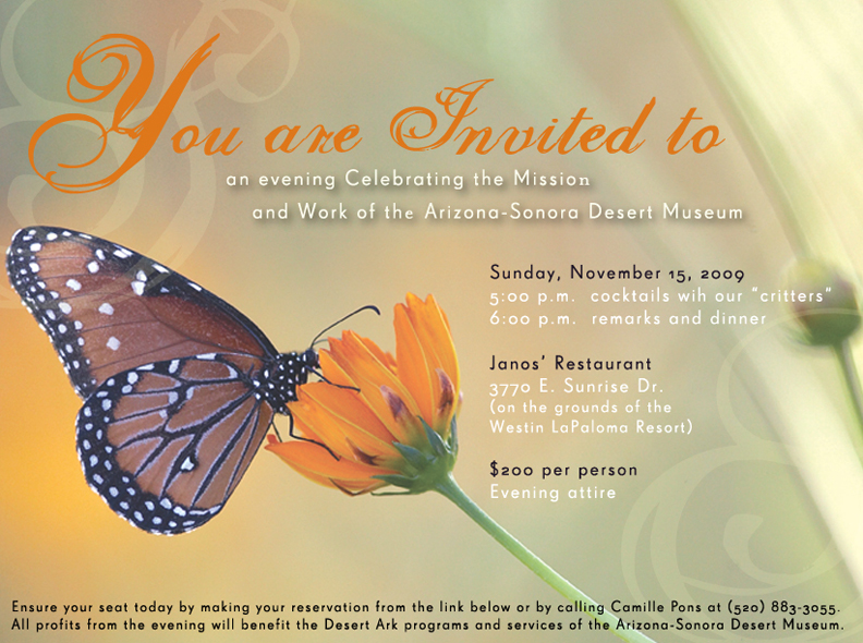 Save the date - an evening Celebrating the Mission and Work of the Arizona-Sonora Desert Museum. Sunday, November 15, 2009, 5 pm cocktails with our critters, 6 pm remarks and dinner. Janos Restaurant 3770 E Sunrise Dr, on the grounds of the Westin LaPaloma Resort. $200 per person - Evening Attire.