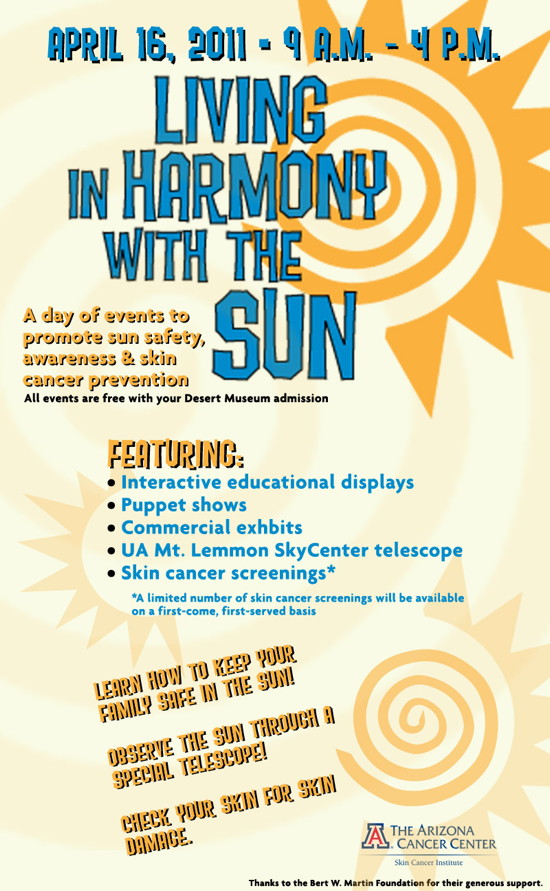 April 16, 2011 - 9 a.m. to 4 p.m. Living in Harmony with the Sun. A day of events to promote sun safety, awareness and skin cancer prevention. All events are free with your Desert Museum admission. Featuring: Interactive educational displays, puppet shows, commercial exhibits, UA Mt. Lemmon SkyCenter telescope, Skin cancer screenings. Learn how to keep your family safe in the sun! Observe the sun through a special telescope! Check your skin for skin damage. Sponsored by the Arizona Cancer Center's Skin Cancer Institute. Thanks to the Bert W. Martin Foundation for their generous support.