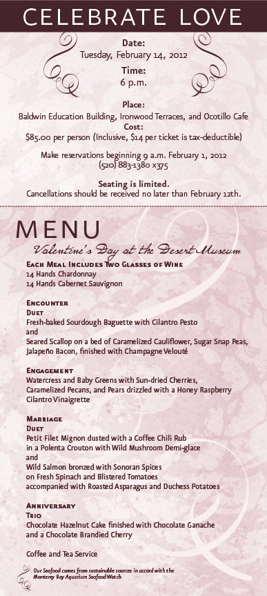 
  Celebrate love 
  Date: Tuesday, February 14, 2012
  Time: 6 p.m.
  Place: Baldwin Education Building
  Ironwood Terraces
  Ocotillo Caf&eacute;
  Cost: $85.00 per person (inclusive, $14 per ticket is tax-deductible)
  Make reservations beginning 9 a.m. February 1, 2012
  at (520) 883-1380 x375.
  Seating is limited.
  Cancellations should be received no later than February 12th.
  Menu
  Each Meal Includes Two Glasses of Wine
  14 Hands Chardonnay
  14 Hands Sauvignon
  Encounter
  Duet
  Fresh-baked Sourdough Baguette with Colantro Pesto and
  Seared Scallop on a bed of Caramelized Cauliflower, Sugar Snap Peas,
  Jalapeno Bacon, finished with Champagne Veloute
  Engagement
  Watercress and Baby Greens with Sun-Dried Cherries,
  Caramelized Pecans, and Pears drizzled with a Honey Raspberry
  Cilantro Vinaigrette
  Marriage
  Duet
  Petit Filet Mignon dusted with a Coffee Chili Rub
  in a Polenta Crouton with Wild Mushroom Demi-glace
  and Wild Salmon bronzed with Sonoran Spices
  on Fresh Spinach and Blistered Tomatoes
  accompanied with Roasted Asparagus and Duchess Potatoes
  Anniversary
  Trio
  Chocolate Hazelnut Cake finished with Chocolate Ganache
  and a Chocolate Brandied Cherry
  Coffee and Tea Service
  Our Seafood comes from sustainable sources
  in accord with the Monterey Bay Aquarium Seafood Watch