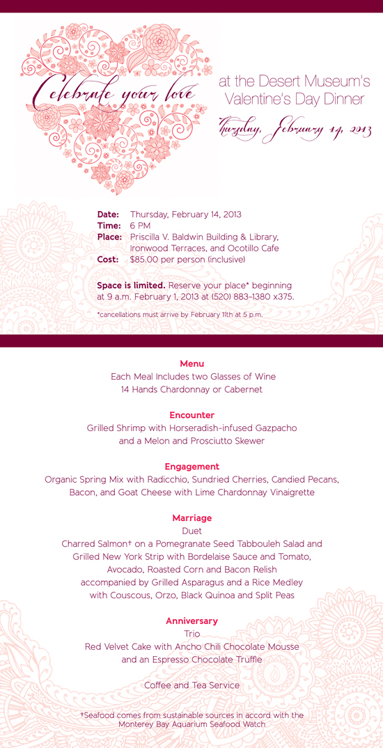 Celebrate love
Date: Tuesday, February 14, 2013
Time: 6 p.m.
Place: Priscilla V. Baldwin Building and Library
Ironwood Terraces
Ocotillo Café
Cost: $85.00 per person (inclusive)
Make reservations beginning 9 a.m. February 1, 2013
at (520) 883-1380 x375.
Seating is limited.
Cancellations should be received no later than February 11th at 5 p.m.
Menu
Each Meal Includes Two Glasses of Wine
14 Hands Chardonnay
14 Hands Cabernet
Encounter
Grilled Shrimp with Horseradish-infused Gazpacho and a Melon and Prosciutto Skewer
Engagement
Organic Spring Miz with Radicchio, Sundried Cherries, Candied Pecans, Bacon, and Goat Cheese with Lime Chardonnay Viaigrette
Marriage
Duet
Charred Salmon†on a Pomegranate Seed Tabbouleh Salad and
Achiote Grilled Chicken Breast
With Tomato, Avocado, Roasted Corn and Bacon Relish
and Roasted Tomato Supreme Sauce
accompanied by Grilled Asparagus and a Rice Medley
with Couscous, Orzo, Black Quinoa and Split Peas
Anniversary
Trio
Red Velvet Cake with Ancho Chili Chocolate Mousse
and an Espresso Chocolate Truffle
Coffee and Tea Service
Seafood comes from sustainable sources in accord with the Monterey Bay Aquarium Seafood Watch