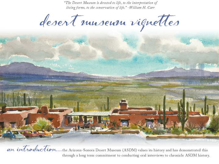 Desert Museum Vignettes - An Introduction — 'The Desert Museum is devoted to life, to the interpretation of living forms, to the conservation of life.' — William H. Carr  — The Arizona-Sonora Desert Museum (ASDM) values its history and has demonstrated this through a long term commitment to conducting oral interviews to chronicle ASDM history.